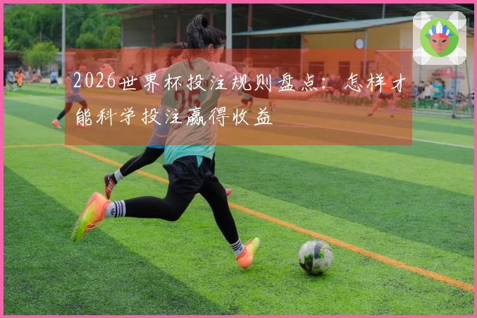 2026世界杯投注规则盘点：怎样才能科学投注赢得收益