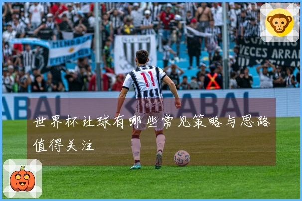 世界杯让球有哪些常见策略与思路值得关注