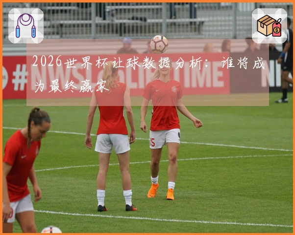 2026世界杯让球数据分析：谁将成为最终赢家