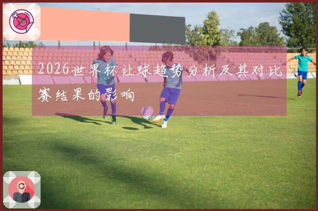 2026世界杯让球趋势分析及其对比赛结果的影响